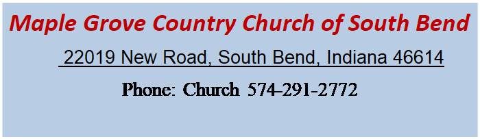 Text Box: Maple Grove Country Church of South Bend
          22019 New Road, South Bend, Indiana 46614
Phone: Church 574-291-2772









;574-291-2772 Pastor 574-340-3022


