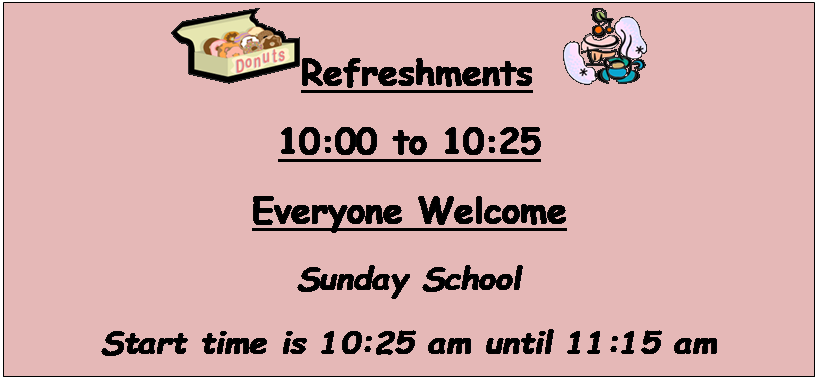 Text Box:  Refreshment   
10:00 to 10:25
Everyone Welcome
Sunday School
Start time is 10:25 am until 11:15 am
Join us for Sunday School.
We have a class for all kids to choose from.
There is a place waiting for you, please join us
this Sunday!


