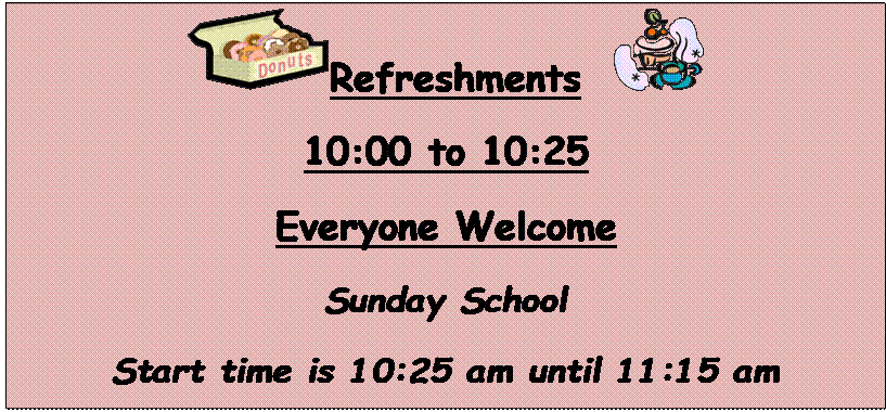 Text Box:  Refreshments   
10:00 to 10:25
Everyone Welcome
Sunday School
Start time is 10:25 am until 11:15 am
Join us for Sunday School.
We have a class for all kids to choose from.
There is a place waiting for you, please join us
this Sunday!


